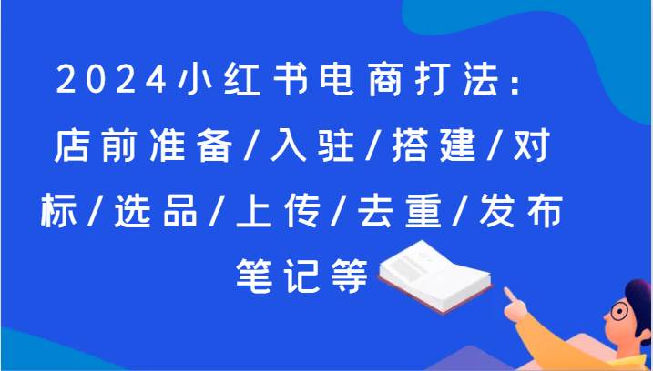 2024小红书电商打法：店前准备/入驻/搭建/对标/选品/上传/去重/发布笔记等-云商网创