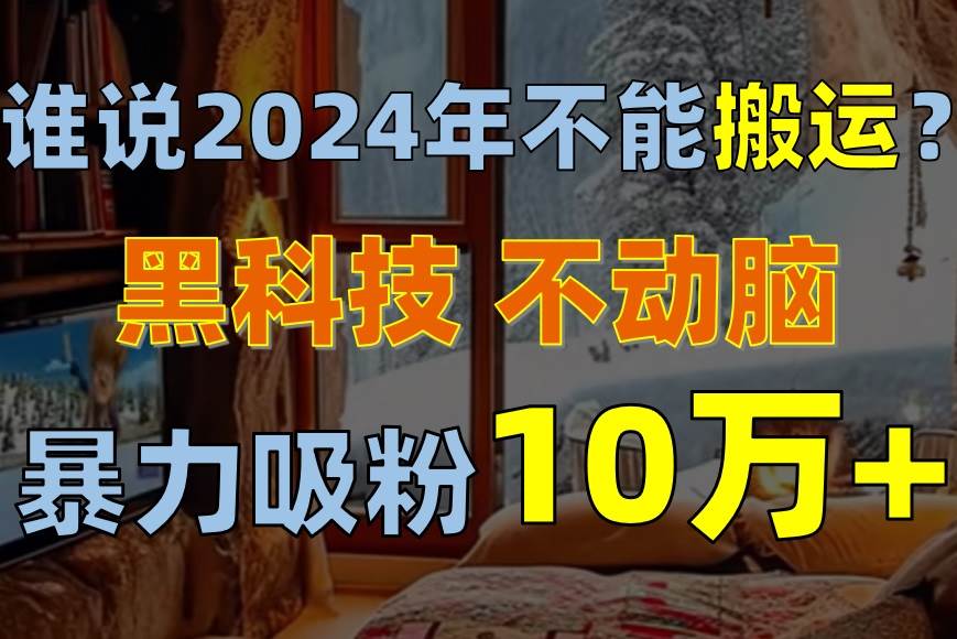 （10634期）谁说2024年不能搬运？只动手不动脑，自媒体平台单月暴力涨粉10000+-云商网创