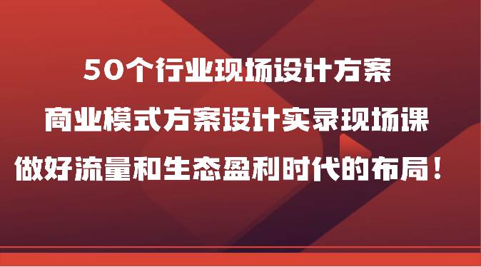 50个行业现场设计方案，商业模式方案设计实录现场课，做好流量和生态盈利时代的布局！-云商网创