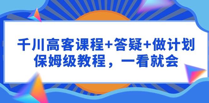 千川 高客课程+答疑+做计划，保姆级教程，一看就会-云商网创