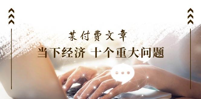 （11707期）某付费文章《当下经济 十个重大问题》覆盖了大家关心的全部经济类话题-云商网创