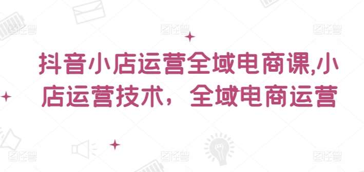 抖音小店运营全域电商课，​小店运营技术，全域电商运营-云商网创