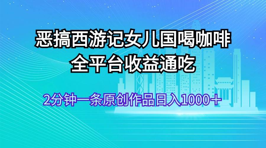 恶搞西游记女儿国喝咖啡 全平台收益通吃 2分钟一条原创作品日入1000＋-云商网创