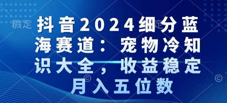 抖音2024细分蓝海赛道：宠物冷知识大全，收益稳定，月入五位数【揭秘】-云商网创