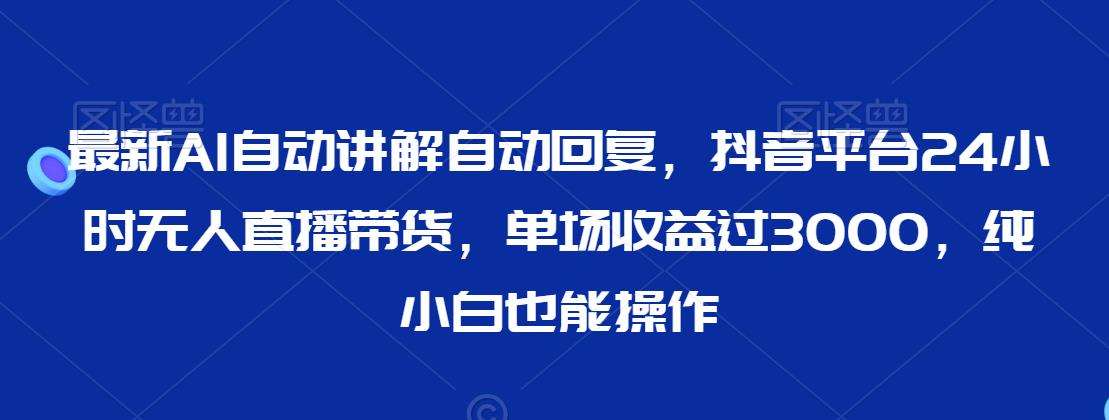 最新AI自动讲解自动回复，抖音平台24小时无人直播带货，单场收益过3000，纯小白也能操作【揭秘】-云商网创