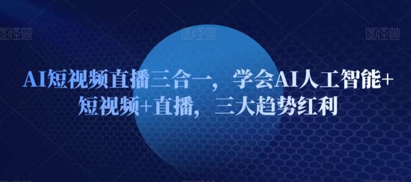 AI短视频直播三合一，学会AI人工智能+短视频+直播，三大趋势红利-云商网创
