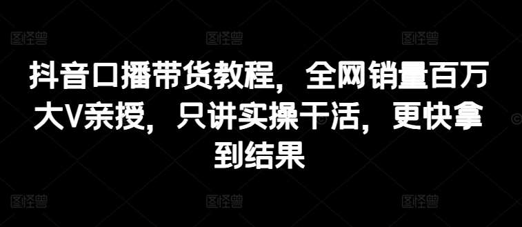 抖音口播带货教程，全网销量百万大V亲授，只讲实操干活，更快拿到结果-云商网创