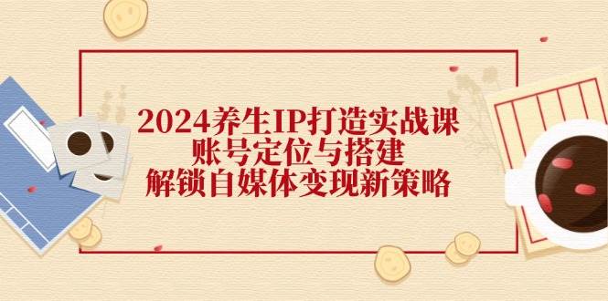 （12259期）2024养生IP打造实战课：账号定位与搭建，解锁自媒体变现新策略-云商网创