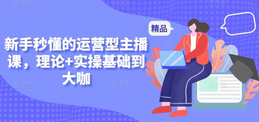 新手秒懂的运营型主播课，理论+实操基础到大咖-云商网创
