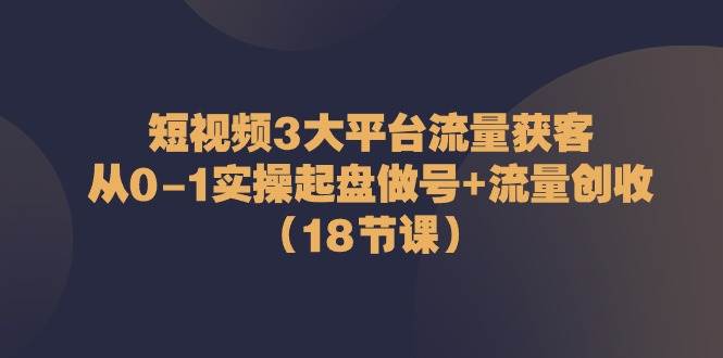 短视频3大平台流量获客：从0-1实操起盘做号+流量创收（18节课）-云商网创