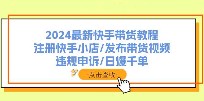 2024最新快手带货教程：注册快手小店/发布带货视频/违规申诉/日爆千单-云商网创