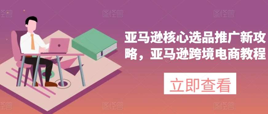 亚马逊核心选品推广新攻略，亚马逊跨境电商教程-云商网创