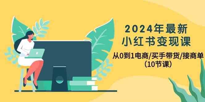 2024年最新小红书变现课，从0到1电商/买手带货/接商单（10节课）-云商网创