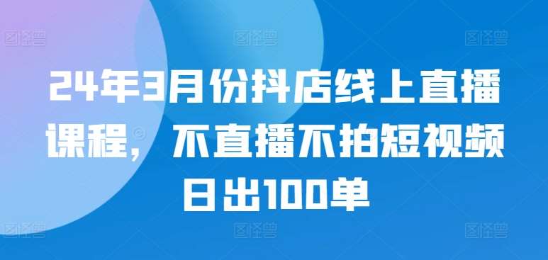 24年3月份抖店线上直播课程，不直播不拍短视频日出100单-云商网创