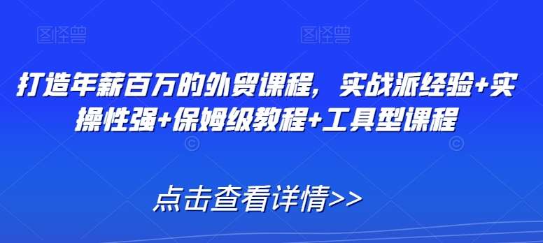 打造年薪百万的外贸课程，实战派经验+实操性强+保姆级教程+工具型课程-云商网创