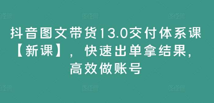 抖音图文带货13.0交付体系课【新课】，快速出单拿结果，高效做账号-云商网创