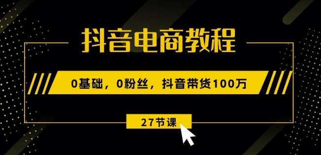 抖音电商教程：0基础，0粉丝，抖音带货100w(27节视频课)-云商网创