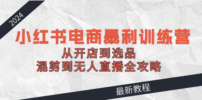 2024小红书电商暴利训练营：从开店到选品，混剪到无人直播全攻略-云商网创