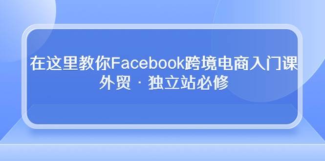 （10259期）在这里教你Facebook跨境电商入门课，外贸·独立站必修-云商网创