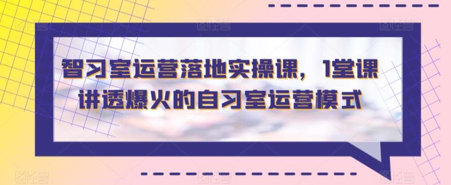 智习室运营落地实操课，1堂课讲透爆火的自习室运营模式-云商网创