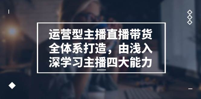 （11214期）运营型 主播直播带货全体系打造，由浅入深学习主播四大能力（9节）-云商网创
