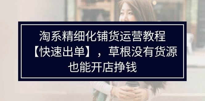 （11937期）淘系精细化铺货运营教程【快速出单】，草根没有货源，也能开店挣钱-云商网创