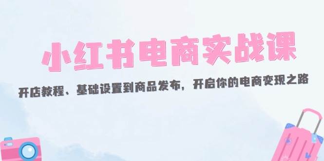 （12367期）小红书电商实战课：开店教程、基础设置到商品发布，开启你的电商变现之路-云商网创