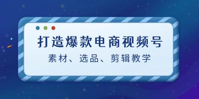 （12596期）打造爆款电商视频号：素材、选品、剪辑教程（附工具）-云商网创