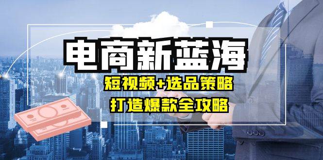 （12677期）商家必看电商新蓝海：短视频+选品策略，打造爆款全攻略，月入10w+-云商网创