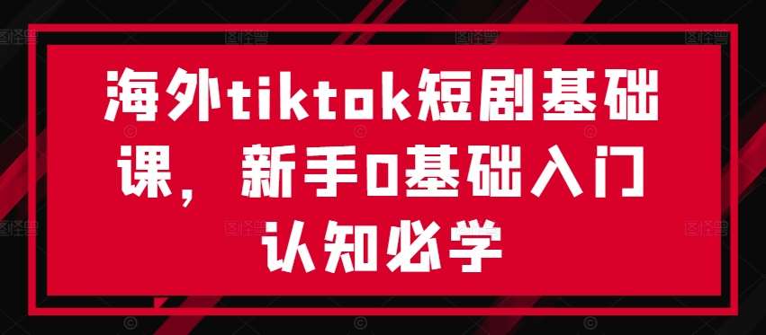 海外tiktok短剧基础课，新手0基础入门认知必学-云商网创