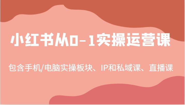 小红书从0-1实操运营课，包含手机/电脑实操板块、IP和私域课、直播课（97节）-云商网创