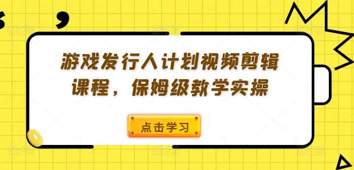 游戏发行人计划视频剪辑课程，保姆级教学实操-云商网创