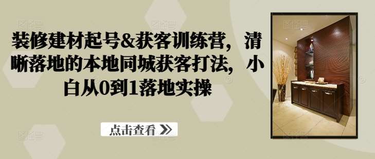 装修建材起号&获客训练营，​清晰落地的本地同城获客打法，小白从0到1落地实操-云商网创
