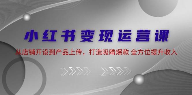 小红书变现运营课：从店铺开设到产品上传，打造吸睛爆款 全方位提升收入-云商网创