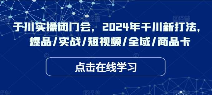 于川实操闭门会，2024年干川新打法，爆品/实战/短视频/全域/商品卡-云商网创
