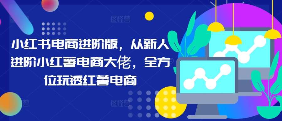 小红书电商进阶版，从新人进阶小红薯电商大佬，全方位玩透红薯电商-云商网创