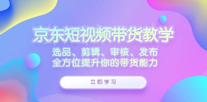 （12573期）京东短视频带货教学：选品、剪辑、审核、发布，全方位提升你的带货能力-云商网创