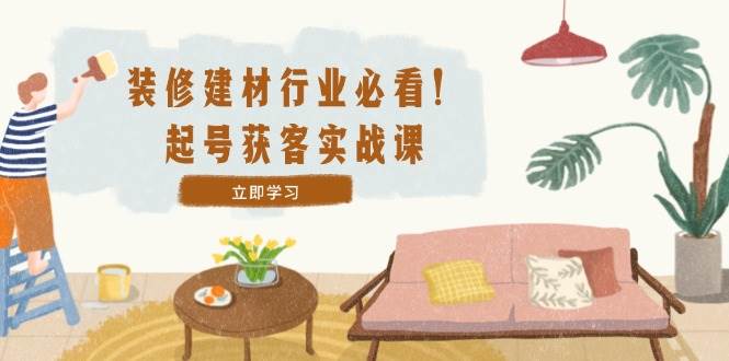 （12754期）装修-建材行业必看！起号获客实战课：精准定位+爆款视频+高效运营-云商网创