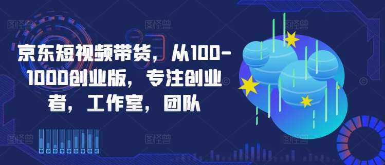 京东短视频带货，从100-1000创业版，专注创业者，工作室，团队-云商网创