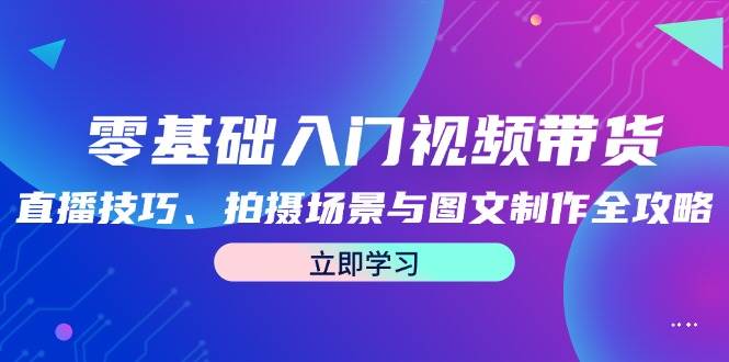 （12718期）零基础入门视频带货：直播技巧、拍摄场景与图文制作全攻略-云商网创