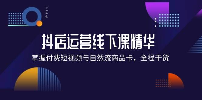 （12415期）抖店进阶线下课精华：掌握付费短视频与自然流商品卡，全程干货！-云商网创