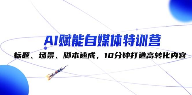 AI赋能自媒体特训营：标题、场景、脚本速成，10分钟打造高转化内容-云商网创