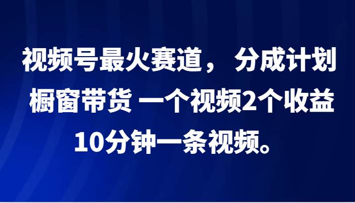 视频号最火赛道， 分成计划， 橱窗带货，一个视频2个收益，10分钟一条视频。-云商网创