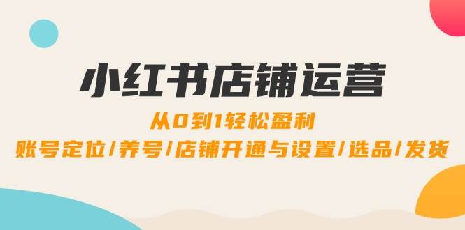 小红书店铺运营：0到1轻松盈利，账号定位/养号/店铺开通与设置/选品/发货-云商网创