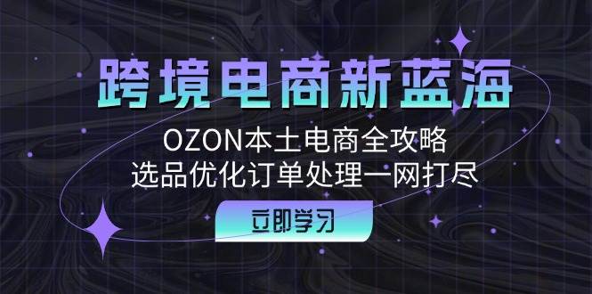 （12632期）跨境电商新蓝海：OZON本土电商全攻略，选品优化订单处理一网打尽-云商网创