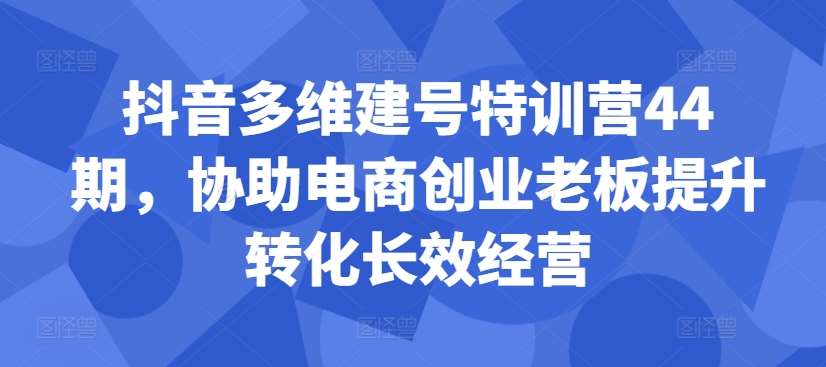 抖音多维建号特训营44期，协助电商创业老板提升转化长效经营-云商网创