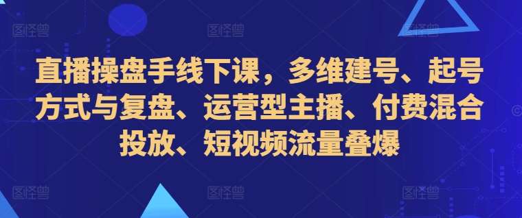 直播操盘手线下课，多维建号、起号方式与复盘、运营型主播、付费混合投放、短视频流量叠爆-云商网创