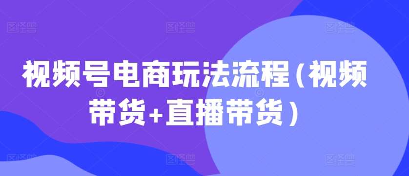 视频号电商玩法流程(视频带货+直播带货)-云商网创