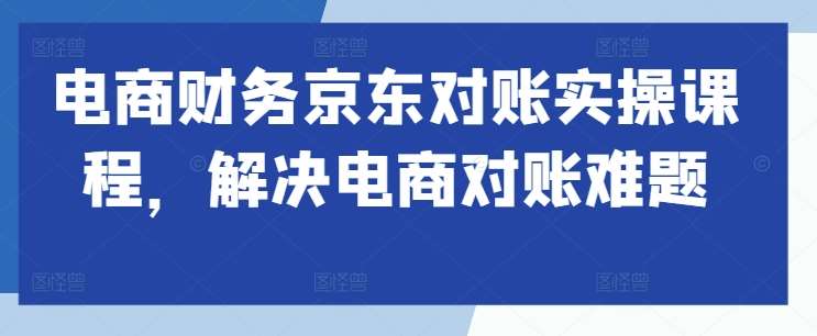 电商财务京东对账实操课程，解决电商对账难题-云商网创