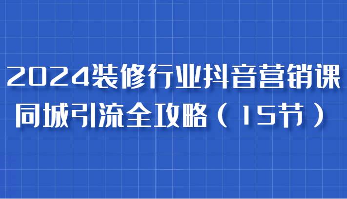 2024装修行业抖音营销课，同城引流全攻略，跟实战家学获客，成为数据驱动的营销专家-云商网创